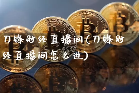 刀锋财经直播间(刀锋财经直播间怎么进)_https://www.huakunhengjia.com_期货资讯_第1张