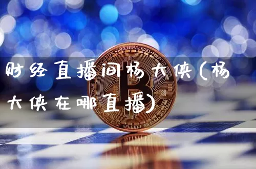 财经直播间杨大侠(杨大侠在哪直播)_https://www.huakunhengjia.com_期货资讯_第1张