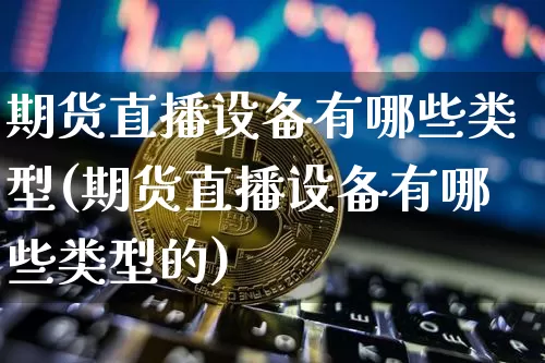 期货直播设备有哪些类型(期货直播设备有哪些类型的)_https://www.huakunhengjia.com_期货资讯_第1张