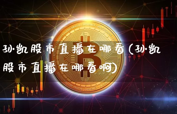 孙凯股市直播在哪看(孙凯股市直播在哪看啊)_https://www.huakunhengjia.com_财经资讯_第1张