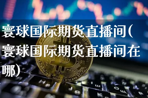 寰球国际期货直播间(寰球国际期货直播间在哪)_https://www.huakunhengjia.com_期货资讯_第1张
