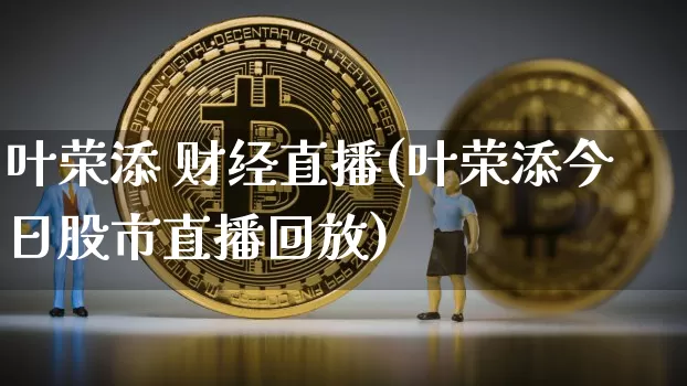叶荣添 财经直播(叶荣添今日股市直播回放)_https://www.huakunhengjia.com_金融资讯_第1张