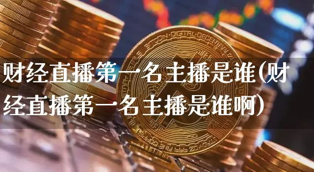 财经直播第一名主播是谁(财经直播第一名主播是谁啊)_https://www.huakunhengjia.com_金融资讯_第1张