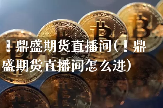 鑫鼎盛期货直播间(鑫鼎盛期货直播间怎么进)_https://www.huakunhengjia.com_财经资讯_第1张
