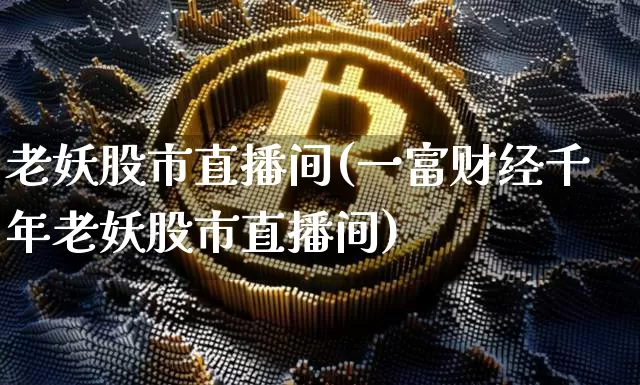 老妖股市直播间(一富财经千年老妖股市直播间)_https://www.huakunhengjia.com_股票资讯_第1张