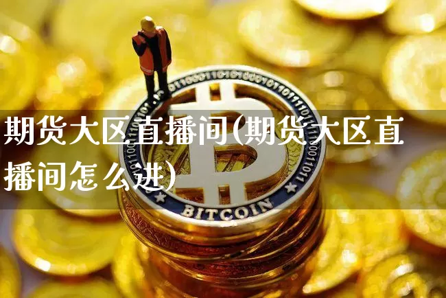 期货大区直播间(期货大区直播间怎么进)_https://www.huakunhengjia.com_期货资讯_第1张
