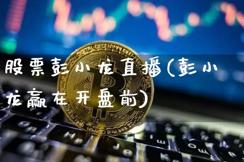 股票彭小龙直播(彭小龙赢在开盘前)_https://www.huakunhengjia.com_股票资讯_第1张