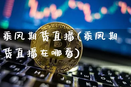 乘风期货直播(乘风期货直播在哪看)_https://www.huakunhengjia.com_期货资讯_第1张