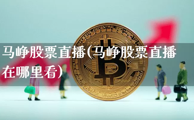 马峥股票直播(马峥股票直播在哪里看)_https://www.huakunhengjia.com_金融资讯_第1张