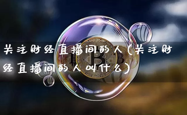 关注财经直播间的人(关注财经直播间的人叫什么)_https://www.huakunhengjia.com_期货资讯_第1张