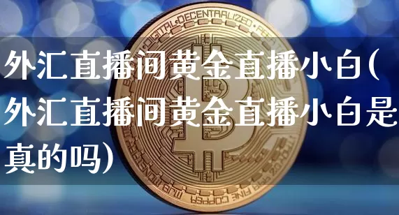 外汇直播间黄金直播小白(外汇直播间黄金直播小白是真的吗)_https://www.huakunhengjia.com_金融资讯_第1张
