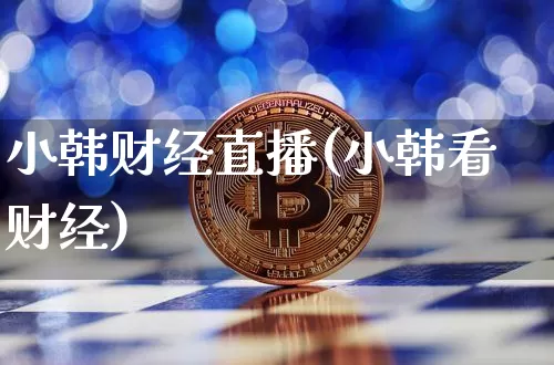 小韩财经直播(小韩看财经)_https://www.huakunhengjia.com_财经资讯_第1张