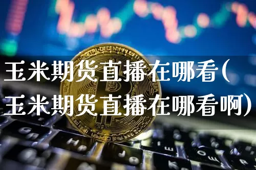 玉米期货直播在哪看(玉米期货直播在哪看啊)_https://www.huakunhengjia.com_期货资讯_第1张