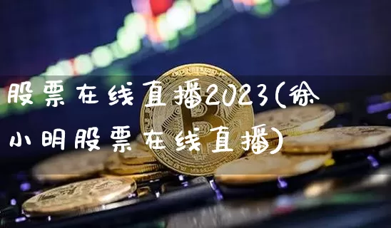 股票在线直播2023(徐小明股票在线直播)_https://www.huakunhengjia.com_期货资讯_第1张