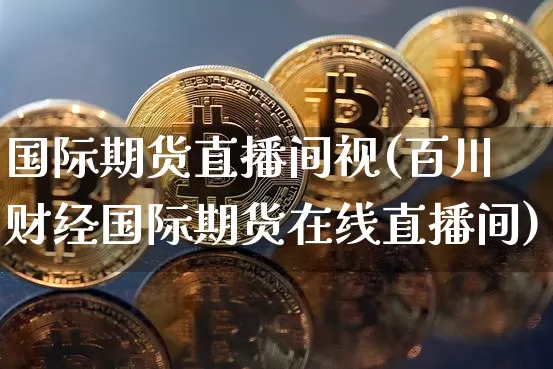 国际期货直播间视(百川财经国际期货在线直播间)_https://www.huakunhengjia.com_期货资讯_第1张