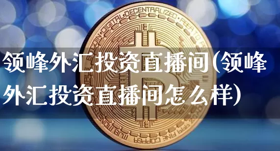 领峰外汇投资直播间(领峰外汇投资直播间怎么样)_https://www.huakunhengjia.com_财经资讯_第1张