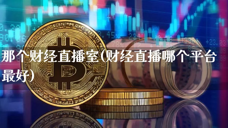 那个财经直播室(财经直播哪个平台最好)_https://www.huakunhengjia.com_股票资讯_第1张