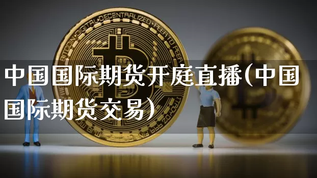 中国国际期货开庭直播(中国国际期货交易)_https://www.huakunhengjia.com_股票资讯_第1张
