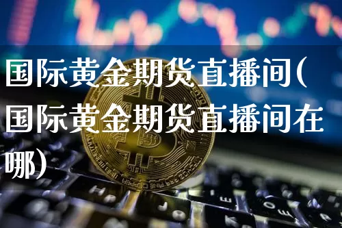 国际黄金期货直播间(国际黄金期货直播间在哪)_https://www.huakunhengjia.com_期货资讯_第1张
