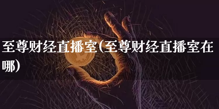 至尊财经直播室(至尊财经直播室在哪)_https://www.huakunhengjia.com_财经资讯_第1张