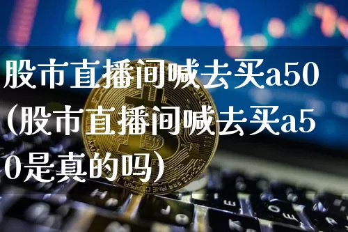 股市直播间喊去买a50(股市直播间喊去买a50是真的吗)_https://www.huakunhengjia.com_期货资讯_第1张