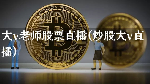 大v老师股票直播(炒股大v直播)_https://www.huakunhengjia.com_股票资讯_第1张