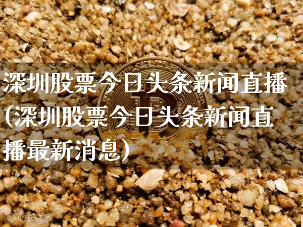 深圳股票今日头条新闻直播(深圳股票今日头条新闻直播最新消息)_https://www.huakunhengjia.com_财经资讯_第1张