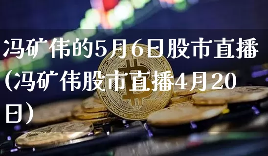 冯矿伟的5月6日股市直播(冯矿伟股市直播4月20日)_https://www.huakunhengjia.com_股票资讯_第1张