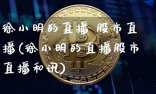 徐小明的直播 股市直播(徐小明的直播股市直播和讯)_https://www.huakunhengjia.com_股票资讯_第1张