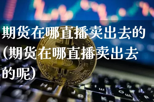 期货在哪直播卖出去的(期货在哪直播卖出去的呢)_https://www.huakunhengjia.com_期货资讯_第1张