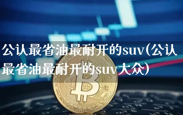公认最省油最耐开的suv(公认最省油最耐开的suv大众)_https://www.huakunhengjia.com_期货资讯_第1张