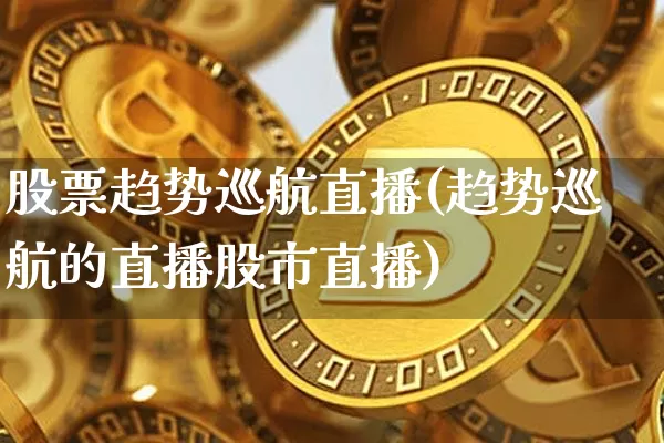 股票趋势巡航直播(趋势巡航的直播股市直播)_https://www.huakunhengjia.com_期货资讯_第1张