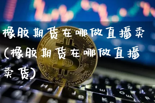橡胶期货在哪做直播卖(橡胶期货在哪做直播卖货)_https://www.huakunhengjia.com_股票资讯_第1张