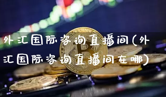 外汇国际咨询直播间(外汇国际咨询直播间在哪)_https://www.huakunhengjia.com_财经资讯_第1张