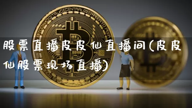 股票直播皮皮仙直播间(皮皮仙股票现场直播)_https://www.huakunhengjia.com_股票资讯_第1张
