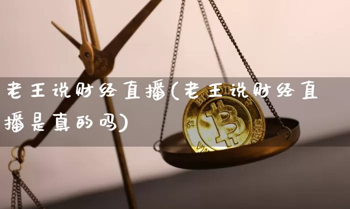 老王说财经直播(老王说财经直播是真的吗)_https://www.huakunhengjia.com_股票资讯_第1张