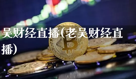 吴财经直播(老吴财经直播)_https://www.huakunhengjia.com_财经资讯_第1张