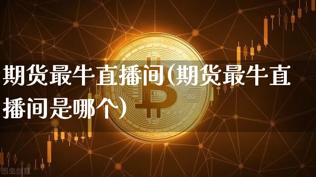 期货最牛直播间(期货最牛直播间是哪个)_https://www.huakunhengjia.com_期货资讯_第1张