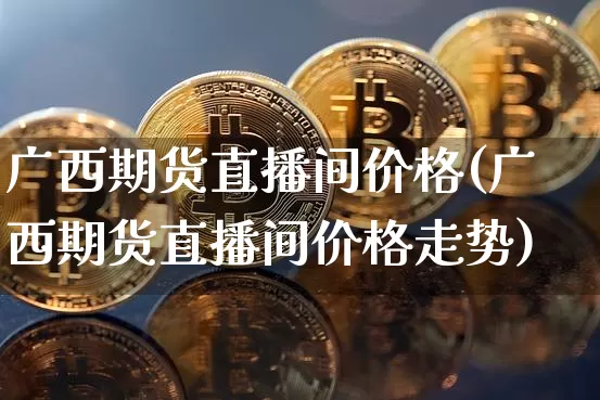 广西期货直播间价格(广西期货直播间价格走势)_https://www.huakunhengjia.com_期货资讯_第1张