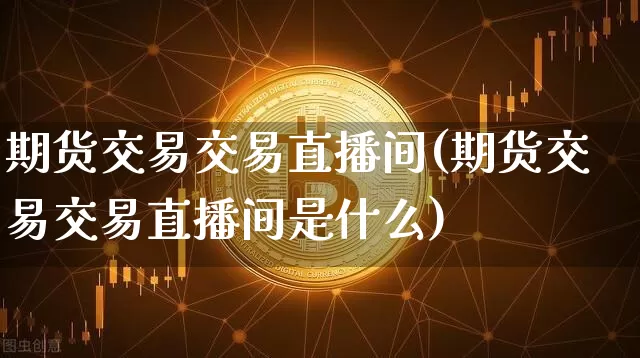 期货交易交易直播间(期货交易交易直播间是什么)_https://www.huakunhengjia.com_期货资讯_第1张