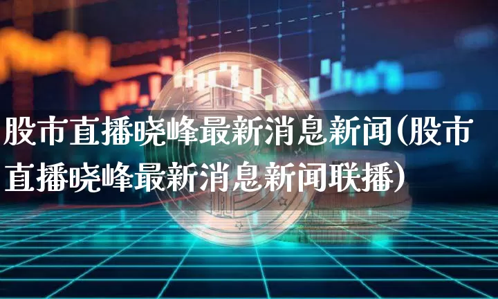 股市直播晓峰最新消息新闻(股市直播晓峰最新消息新闻联播)_https://www.huakunhengjia.com_股票资讯_第1张