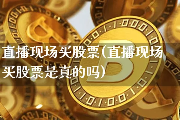 直播现场买股票(直播现场买股票是真的吗)_https://www.huakunhengjia.com_金融资讯_第1张