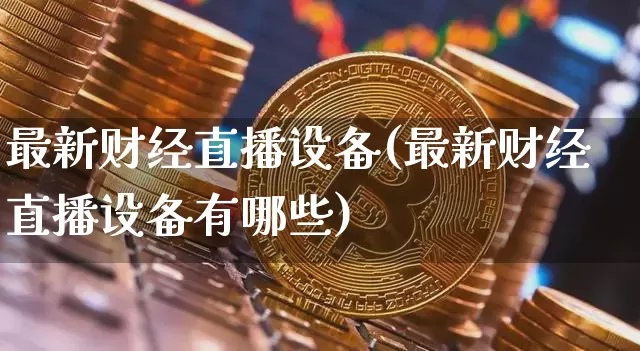 最新财经直播设备(最新财经直播设备有哪些)_https://www.huakunhengjia.com_期货资讯_第1张