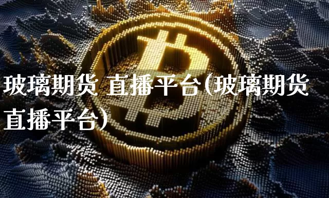玻璃期货 直播平台(玻璃期货直播平台)_https://www.huakunhengjia.com_金融资讯_第1张