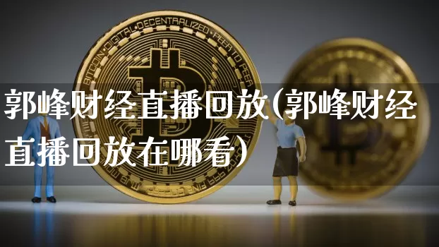 郭峰财经直播回放(郭峰财经直播回放在哪看)_https://www.huakunhengjia.com_期货资讯_第1张