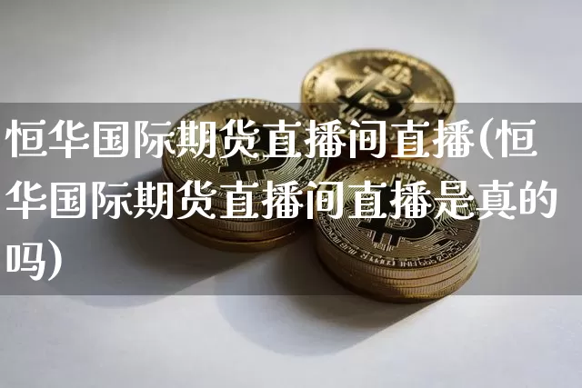 恒华国际期货直播间直播(恒华国际期货直播间直播是真的吗)_https://www.huakunhengjia.com_期货资讯_第1张