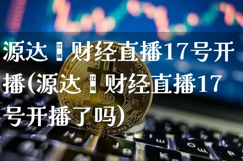 源达鑫财经直播17号开播(源达鑫财经直播17号开播了吗)_https://www.huakunhengjia.com_财经资讯_第1张