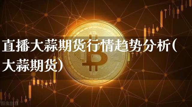 直播大蒜期货行情趋势分析(大蒜期货)_https://www.huakunhengjia.com_期货资讯_第1张