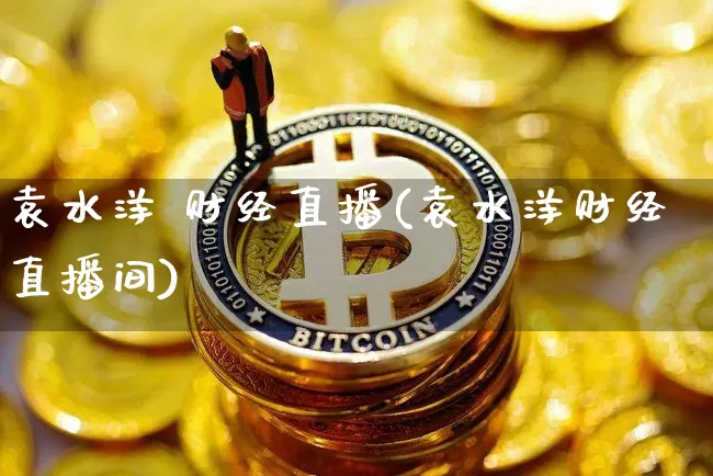 袁水洋 财经直播(袁水洋财经直播间)_https://www.huakunhengjia.com_财经资讯_第1张
