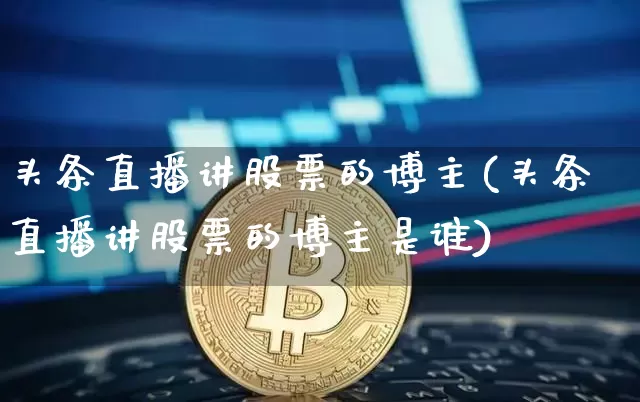 头条直播讲股票的博主(头条直播讲股票的博主是谁)_https://www.huakunhengjia.com_财经资讯_第1张
